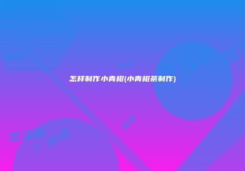 怎样制作小青柑(小青柑茶制作)
