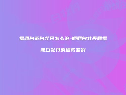 福鼎白茶白牡丹怎么泡-郑和白牡丹和福鼎白牡丹的细微差别