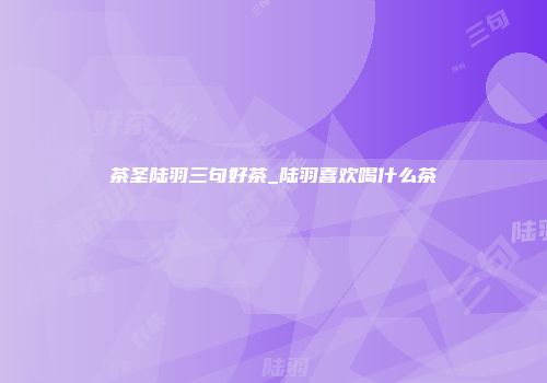 茶圣陆羽三句好茶_陆羽喜欢喝什么茶