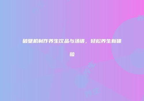 破壁机制作养生饮品与汤谱，轻松养生新体验