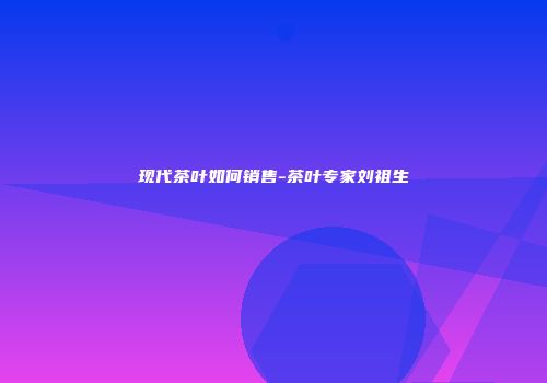 现代茶叶如何销售-茶叶专家刘祖生