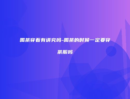 喝茶穿着有讲究吗-喝茶的时候一定要穿茶服吗