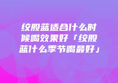 绞股蓝适合什么时候喝效果好「绞股蓝什么季节喝最好」