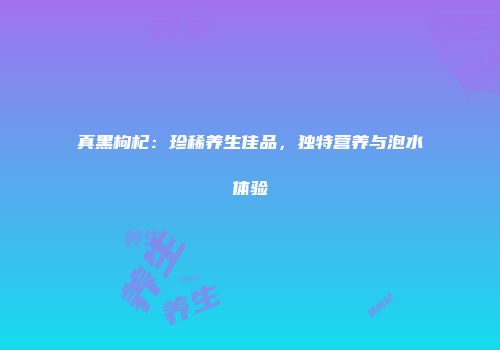 真黑枸杞：珍稀养生佳品，独特营养与泡水体验