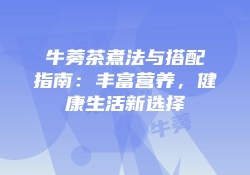 牛蒡茶煮法与搭配指南：丰富营养，健康生活新选择