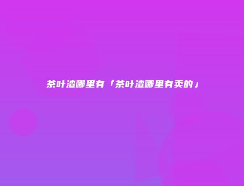 茶叶渣哪里有「茶叶渣哪里有卖的」