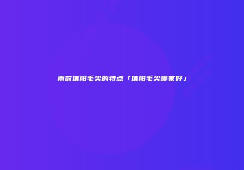 雨前信阳毛尖的特点「信阳毛尖哪家好」