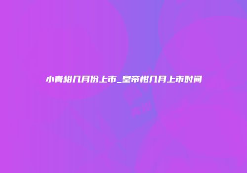 小青柑几月份上市_皇帝柑几月上市时间
