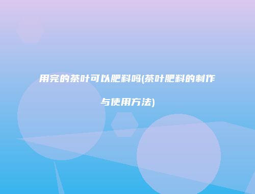 用完的茶叶可以肥料吗(茶叶肥料的制作与使用方法)