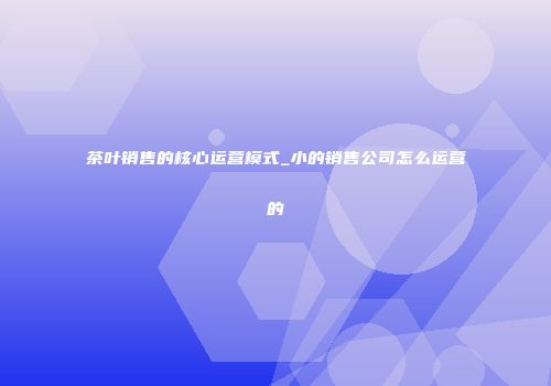 茶叶销售的核心运营模式_小的销售公司怎么运营的