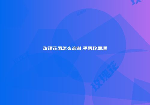 玫瑰花酒怎么泡制,平阴玫瑰酒