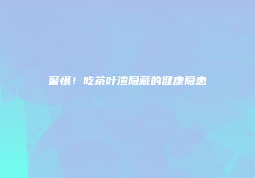 警惕！吃茶叶渣隐藏的健康隐患