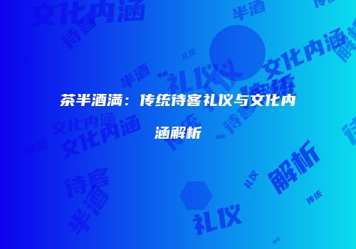 茶半酒满：传统待客礼仪与文化内涵解析