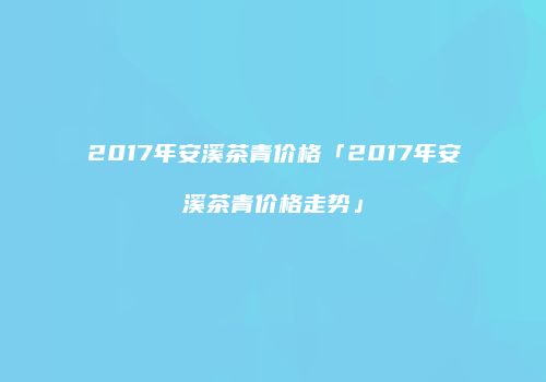 2017年安溪茶青价格「2017年安溪茶青价格走势」