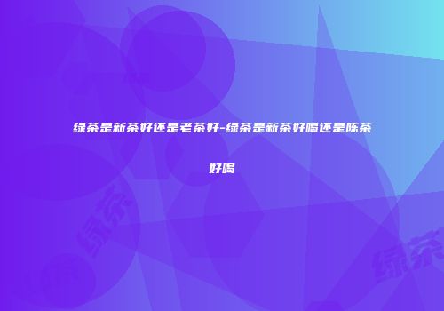 绿茶是新茶好还是老茶好-绿茶是新茶好喝还是陈茶好喝