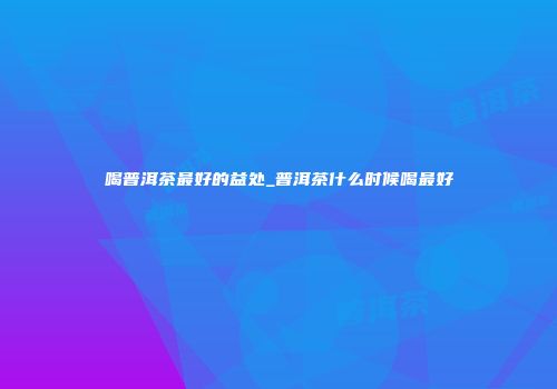 喝普洱茶最好的益处_普洱茶什么时候喝最好