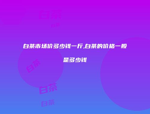 白茶市场价多少钱一斤,白茶的价格一般是多少钱