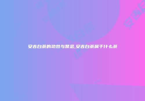 安吉白茶的功效与禁忌,安吉白茶属于什么茶