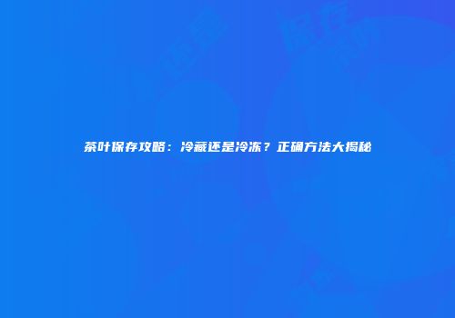 茶叶保存攻略：冷藏还是冷冻？正确方法大揭秘