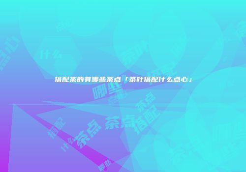 搭配茶的有哪些茶点「茶叶搭配什么点心」
