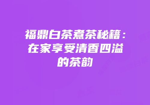 福鼎白茶煮茶秘籍：在家享受清香四溢的茶韵