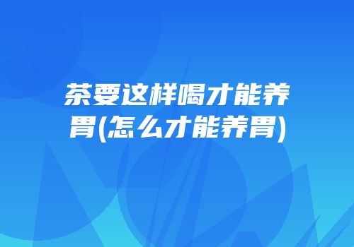茶要这样喝才能养胃(怎么才能养胃)