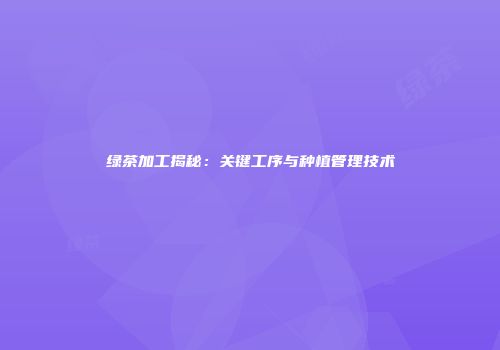 绿茶加工揭秘：关键工序与种植管理技术
