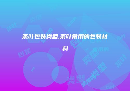 茶叶包装类型,茶叶常用的包装材料