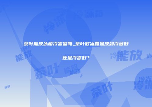 茶叶能放冰箱冷冻室吗_茶叶放冰箱是放到冷藏好还是冷冻好？