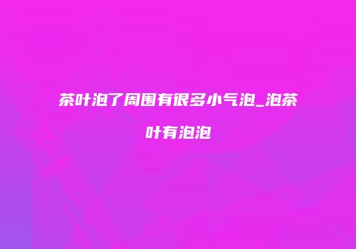 茶叶泡了周围有很多小气泡_泡茶叶有泡泡