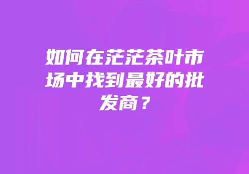 如何在茫茫茶叶市场中找到最好的批发商？