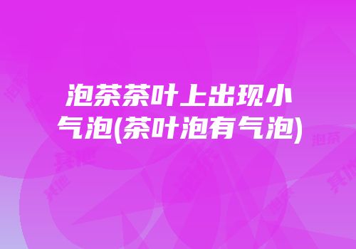 泡茶茶叶上出现小气泡(茶叶泡有气泡)