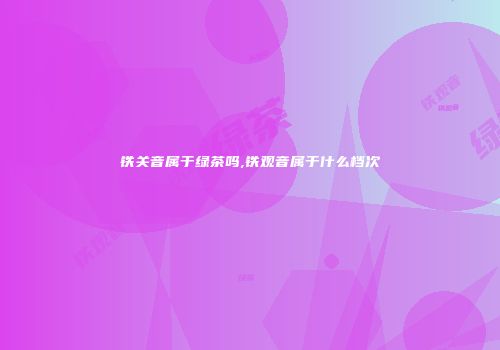 铁关音属于绿茶吗,铁观音属于什么档次