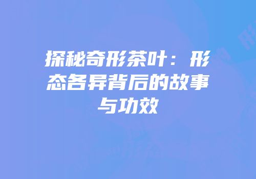 探秘奇形茶叶：形态各异背后的故事与功效