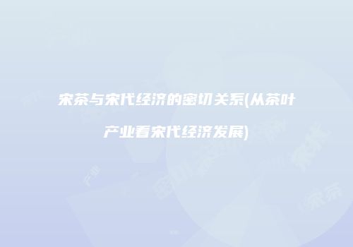 宋茶与宋代经济的密切关系(从茶叶产业看宋代经济发展)