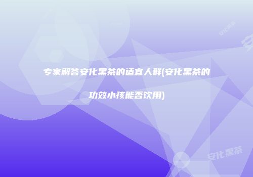 专家解答安化黑茶的适宜人群(安化黑茶的功效小孩能否饮用)