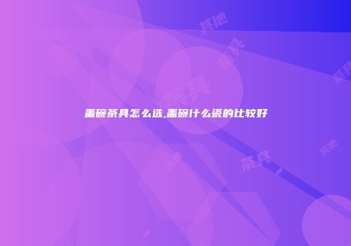 盖碗茶具怎么选,盖碗什么瓷的比较好