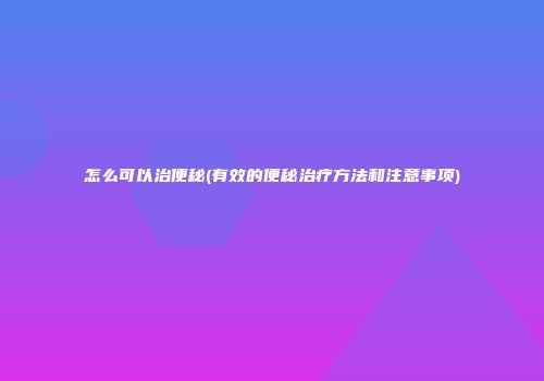 怎么可以治便秘(有效的便秘治疗方法和注意事项)