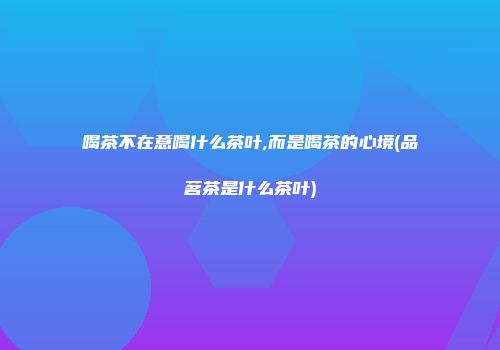 喝茶不在意喝什么茶叶,而是喝茶的心境(品茗茶是什么茶叶)