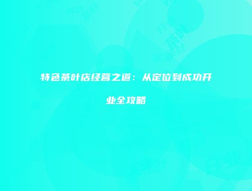 特色茶叶店经营之道：从定位到成功开业全攻略