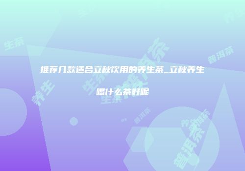 推荐几款适合立秋饮用的养生茶_立秋养生喝什么茶好呢