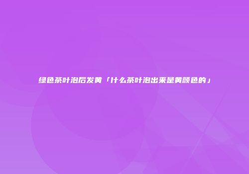 绿色茶叶泡后发黄「什么茶叶泡出来是黄颜色的」