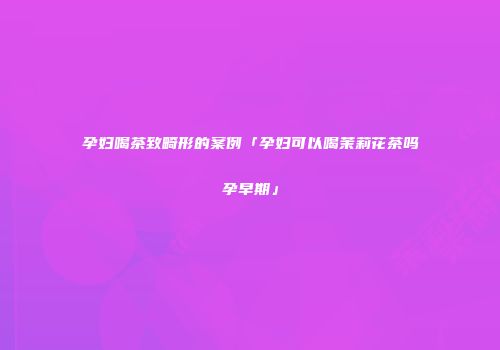 孕妇喝茶致畸形的案例「孕妇可以喝茉莉花茶吗孕早期」