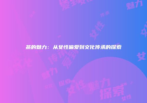 茶的魅力：从女性偏爱到文化传承的探索