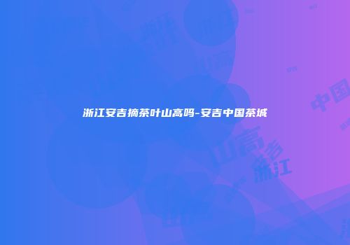 浙江安吉摘茶叶山高吗-安吉中国茶城