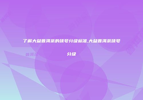 了解大益普洱茶的唛号分级标准,大益普洱茶唛号分级