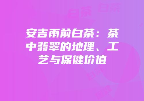 安吉雨前白茶：茶中翡翠的地理、工艺与保健价值