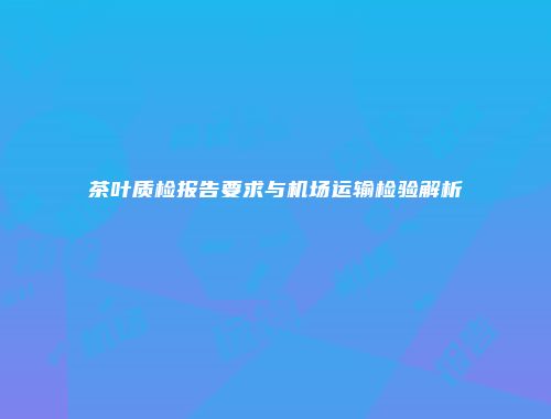 茶叶质检报告要求与机场运输检验解析