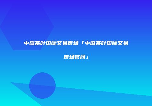 中国茶叶国际交易市场「中国茶叶国际交易市场官网」