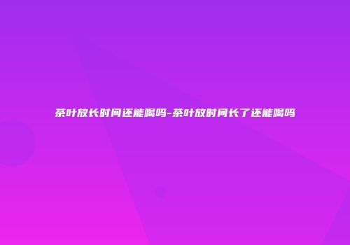 茶叶放长时间还能喝吗-茶叶放时间长了还能喝吗